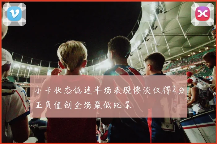 小卡状态低迷半场表现惨淡仅得2分正负值创全场最低纪录