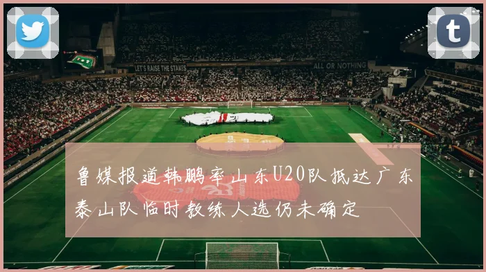 鲁媒报道韩鹏率山东U20队抵达广东泰山队临时教练人选仍未确定
