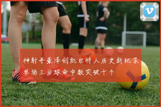 神射手豪泽创凯尔特人历史新纪录单场三分球命中数突破十个