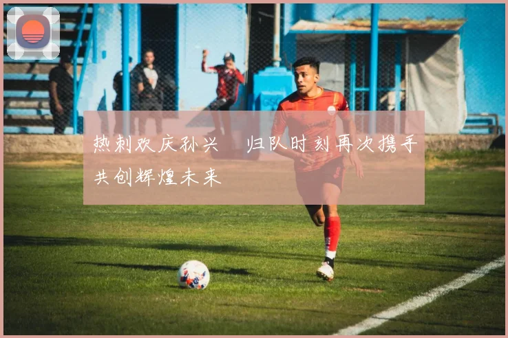 热刺欢庆孙兴慜归队时刻再次携手共创辉煌未来