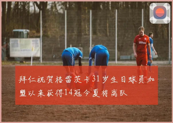 拜仁祝贺格雷茨卡31岁生日球员加盟以来获得14冠今夏将离队