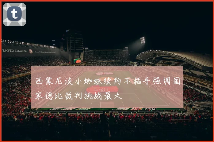 西蒙尼谈小蜘蛛续约不插手强调国家德比裁判挑战最大