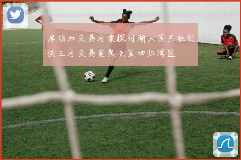 库明加交易方案探讨湖人国王独行侠三方交易重聚克莱回归湾区