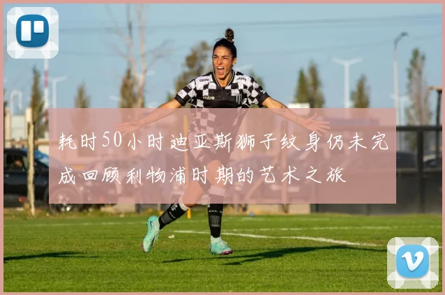 耗时50小时迪亚斯狮子纹身仍未完成回顾利物浦时期的艺术之旅