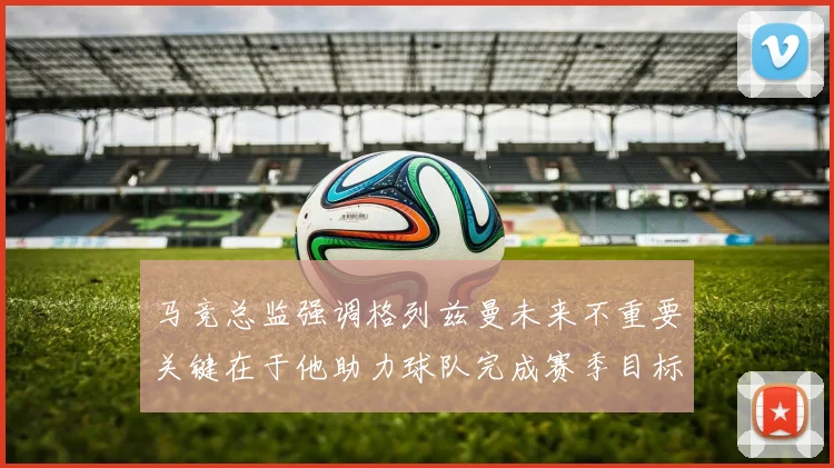 马竞总监强调格列兹曼未来不重要关键在于他助力球队完成赛季目标