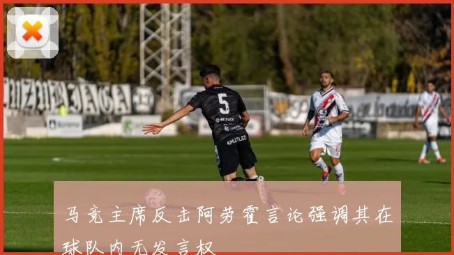 马竞主席反击阿劳霍言论强调其在球队内无发言权