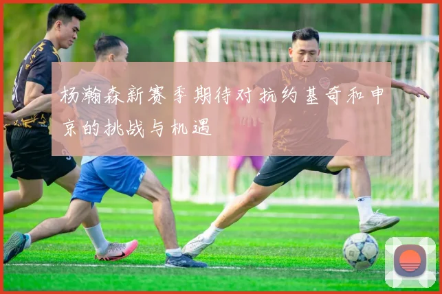 杨瀚森新赛季期待对抗约基奇和申京的挑战与机遇