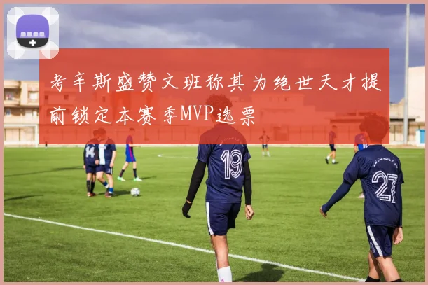 考辛斯盛赞文班称其为绝世天才提前锁定本赛季MVP选票