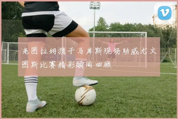 老图拉姆携子马库斯现场助威尤文图斯比赛精彩瞬间回顾