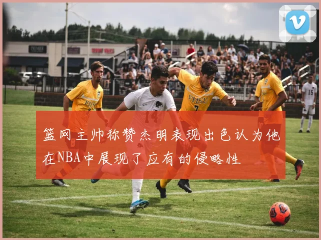 篮网主帅称赞杰明表现出色认为他在NBA中展现了应有的侵略性