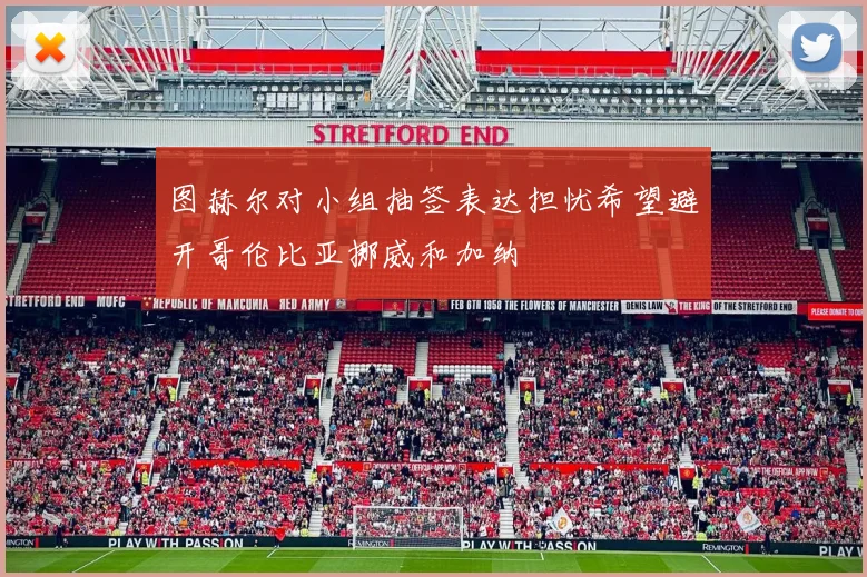 图赫尔对小组抽签表达担忧希望避开哥伦比亚挪威和加纳