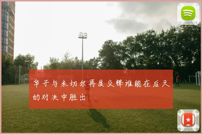 华子与米切尔再度交锋谁能在后天的对决中胜出