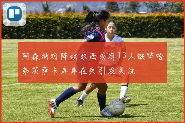 阿森纳对阵切尔西或有13人缺阵哈弗茨萨卡库库在列引发关注