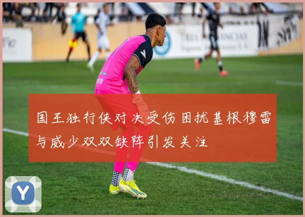 国王独行侠对决受伤困扰基根穆雷与威少双双缺阵引发关注