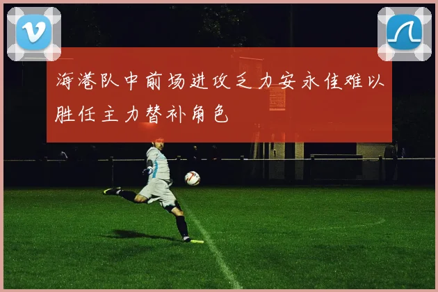 海港队中前场进攻乏力安永佳难以胜任主力替补角色