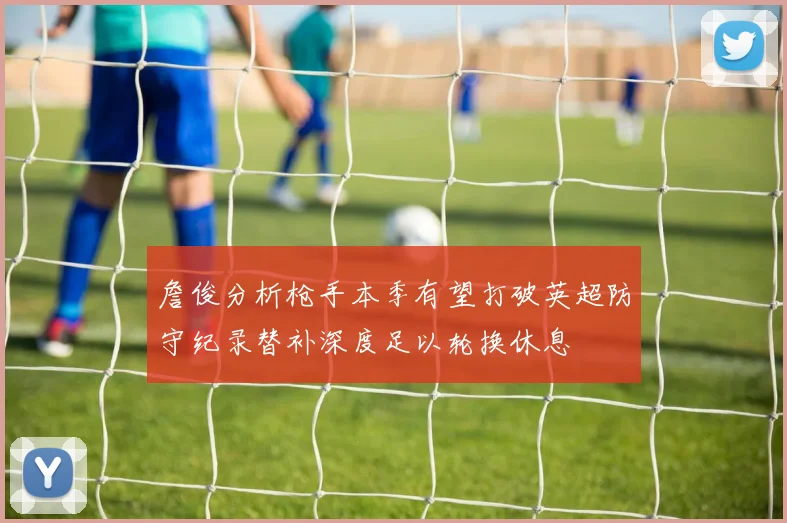 詹俊分析枪手本季有望打破英超防守纪录替补深度足以轮换休息