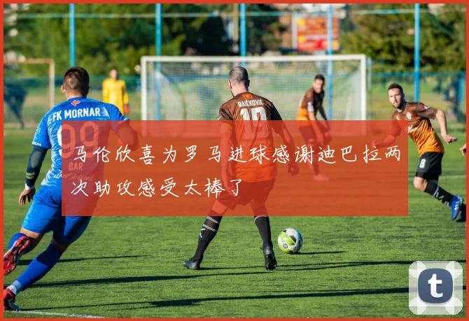 马伦欣喜为罗马进球感谢迪巴拉两次助攻感受太棒了