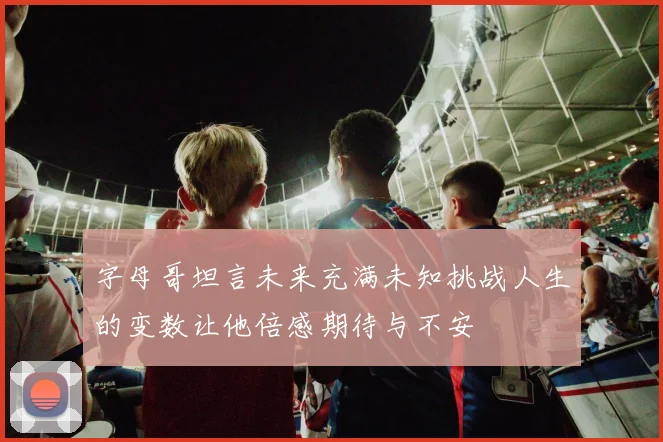 字母哥坦言未来充满未知挑战人生的变数让他倍感期待与不安