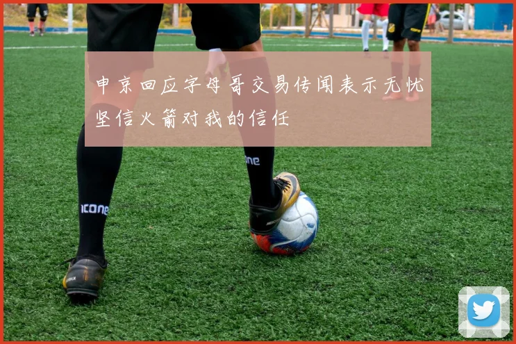 申京回应字母哥交易传闻表示无忧坚信火箭对我的信任