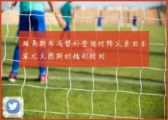 路易斯布冯替补登场对阵父亲旧东家尤文图斯的精彩时刻