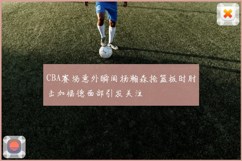 CBA赛场意外瞬间杨瀚森抢篮板时肘击加福德面部引发关注
