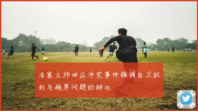 活塞主帅回应冲突事件强调自卫权利与越界问题的辩论