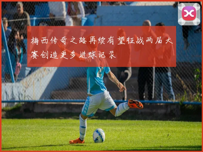 梅西传奇之路再续有望征战两届大赛创造更多进球记录